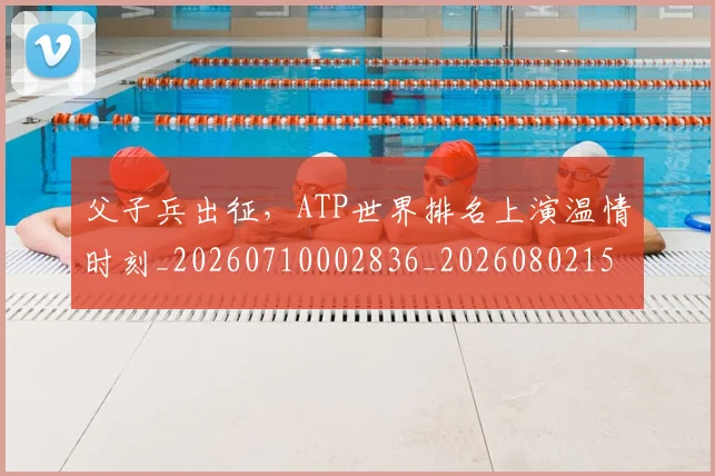 父子兵出征,ATP世界排名上演温情时刻_20260710002836_20260802155750