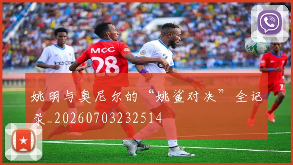 姚明与奥尼尔的“姚鲨对决”全记录_20260703232514