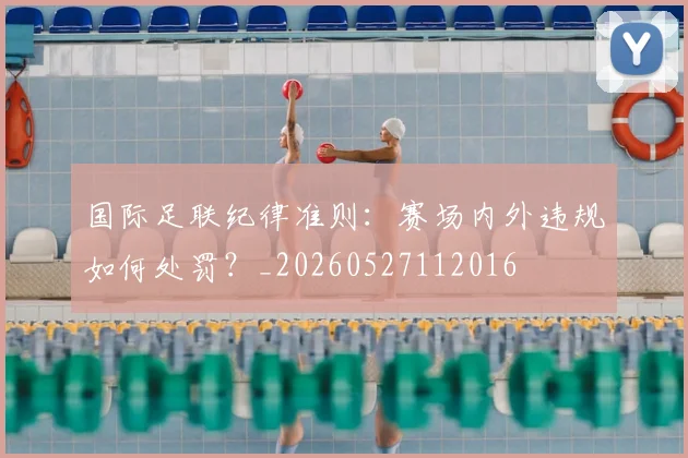 国际足联纪律准则:赛场内外违规如何处罚?_20260527112016