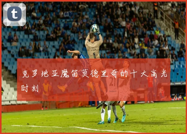 克罗地亚魔笛莫德里奇的十大高光时刻