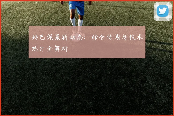 姆巴佩最新动态:转会传闻与技术统计全解析