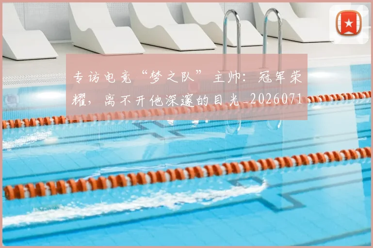 专访电竞“梦之队”主帅：冠军荣耀，离不开他深邃的目光_20260715190256
