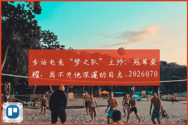 专访电竞“梦之队”主帅：冠军荣耀，离不开他深邃的目光_20260702173706