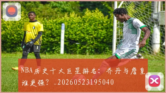 NBA历史十大巨星排名：乔丹与詹皇谁更强？_20260523195040