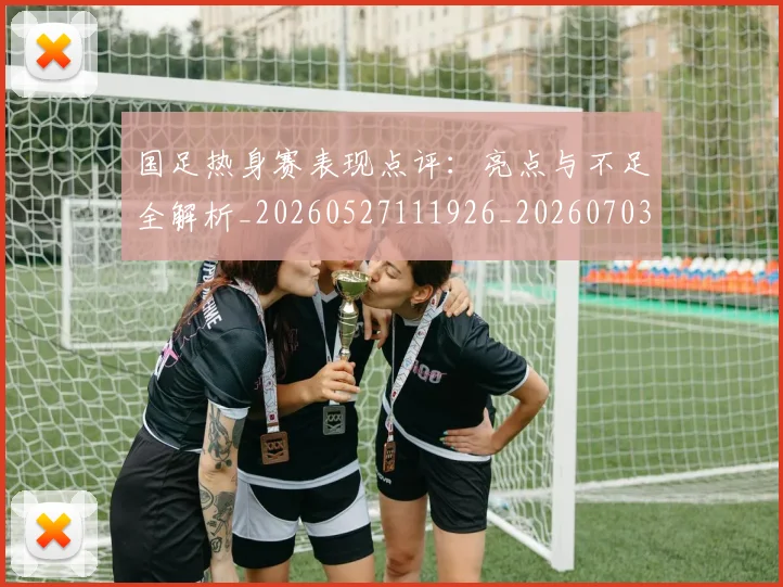 国足热身赛表现点评：亮点与不足全解析_20260527111926_20260703224257