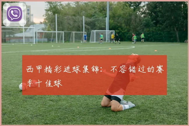 西甲精彩进球集锦：不容错过的赛季十佳球