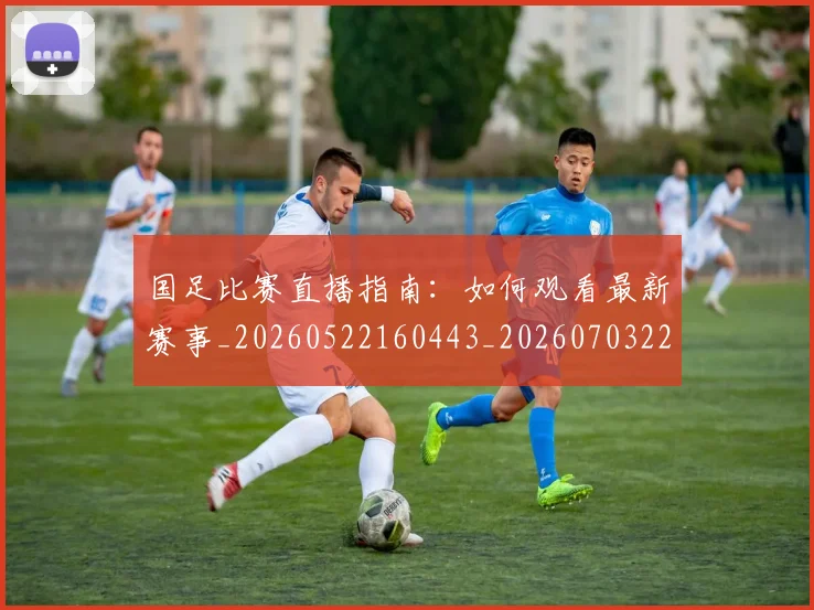 国足比赛直播指南：如何观看最新赛事_20260522160443_20260703224156
