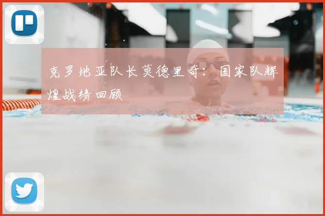 克罗地亚队长莫德里奇：国家队辉煌战绩回顾