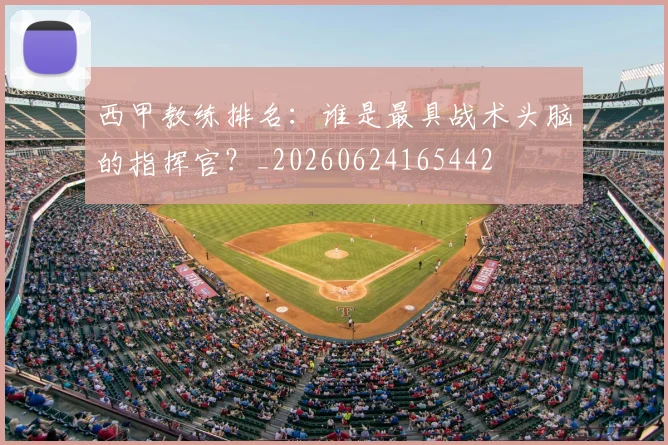 西甲教练排名:谁是最具战术头脑的指挥官?_20260624165442