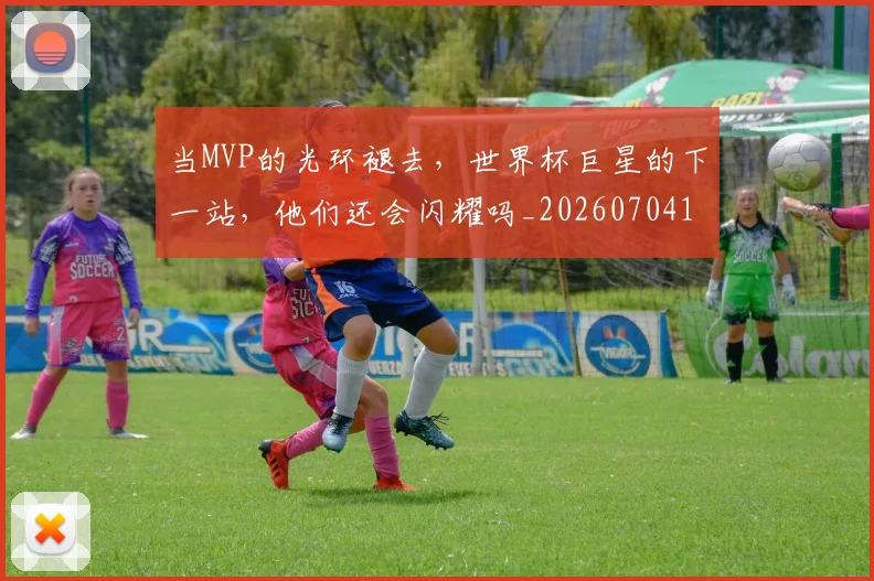当MVP的光环褪去,世界杯巨星的下一站,他们还会闪耀吗_20260704171917