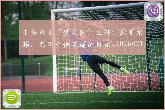 专访电竞“梦之队”主帅：冠军荣耀，离不开他深邃的目光_20260715190256