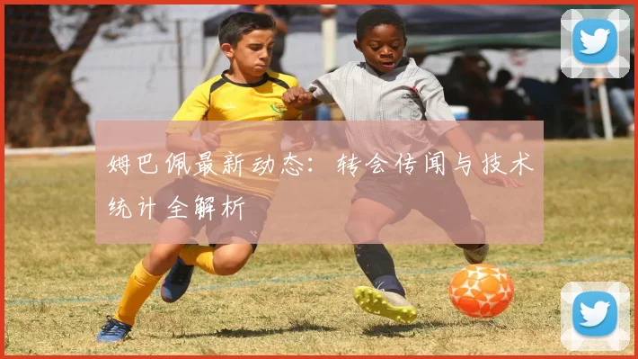 姆巴佩最新动态：转会传闻与技术统计全解析