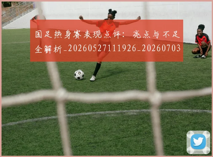 国足热身赛表现点评：亮点与不足全解析_20260527111926_20260703224257