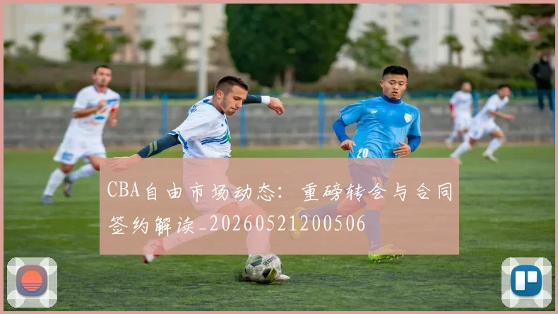CBA自由市场动态：重磅转会与合同签约解读_20260521200506
