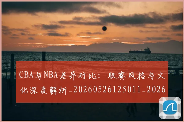 CBA与NBA差异对比:联赛风格与文化深度解析_20260526125011_20260701205908