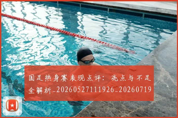 国足热身赛表现点评：亮点与不足全解析_20260527111926_20260719165031