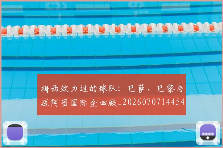 梅西效力过的球队：巴萨、巴黎与迈阿密国际全回顾_20260707144542_20260731181501
