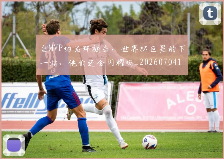 当MVP的光环褪去，世界杯巨星的下一站，他们还会闪耀吗_20260704171917