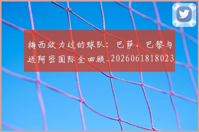 梅西效力过的球队：巴萨、巴黎与迈阿密国际全回顾_20260618180235_20260731181458