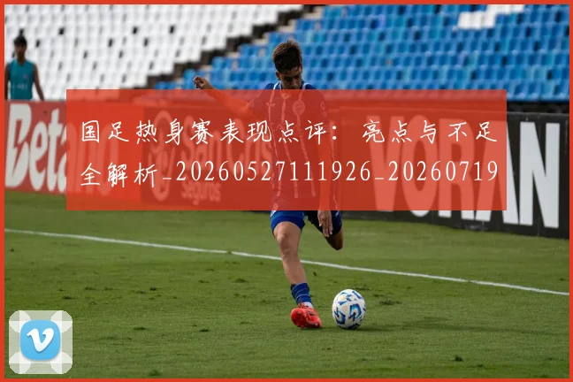 国足热身赛表现点评：亮点与不足全解析_20260527111926_20260719165031