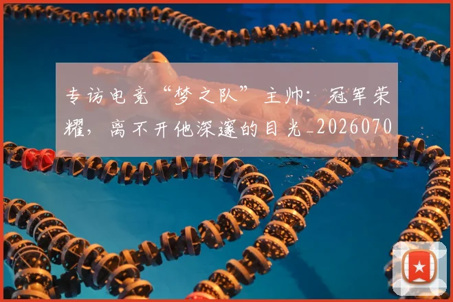 专访电竞“梦之队”主帅:冠军荣耀,离不开他深邃的目光_20260702173706