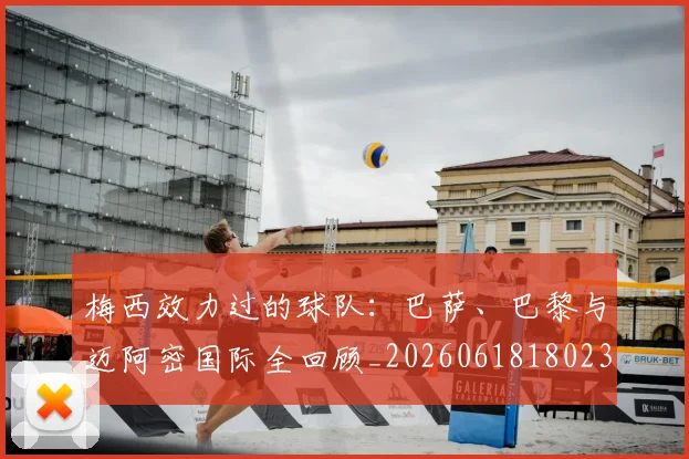 梅西效力过的球队：巴萨、巴黎与迈阿密国际全回顾_20260618180235_20260731181458