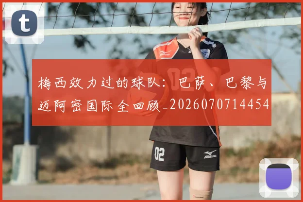 梅西效力过的球队：巴萨、巴黎与迈阿密国际全回顾_20260707144542_20260731181501