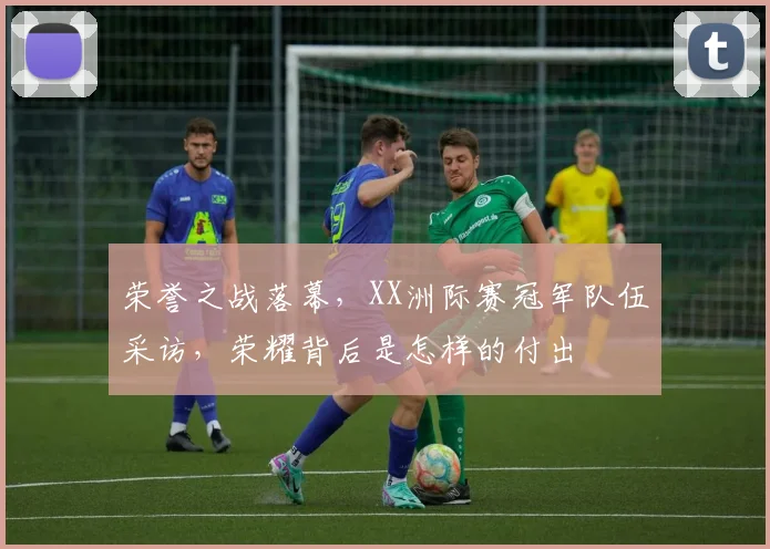 荣誉之战落幕,XX洲际赛冠军队伍采访,荣耀背后是怎样的付出